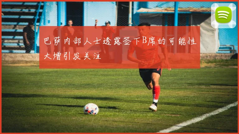 巴萨内部人士透露签下B席的可能性大增引发关注