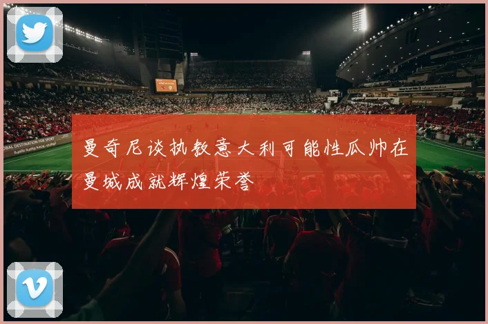 曼奇尼谈执教意大利可能性瓜帅在曼城成就辉煌荣誉