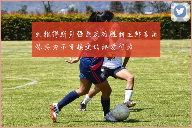 利雅得新月强烈反对胜利主帅言论称其为不可接受的诽谤行为