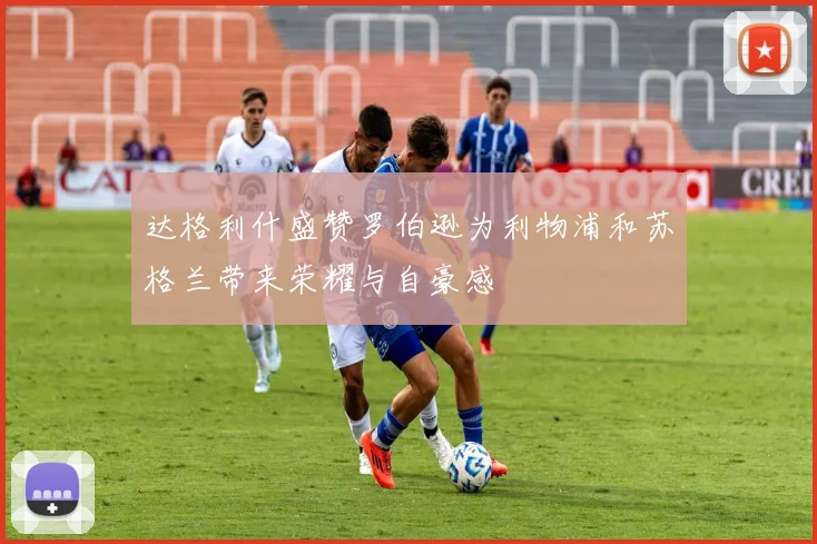 达格利什盛赞罗伯逊为利物浦和苏格兰带来荣耀与自豪感