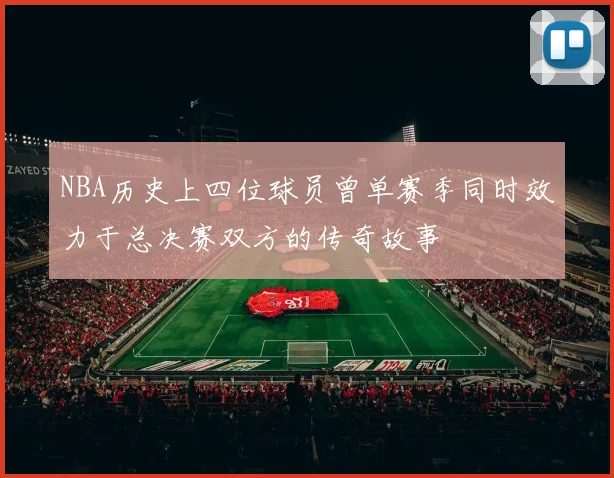 NBA历史上四位球员曾单赛季同时效力于总决赛双方的传奇故事
