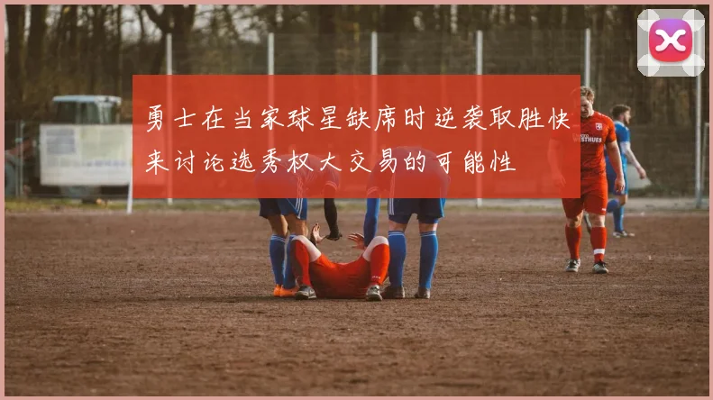勇士在当家球星缺席时逆袭取胜快来讨论选秀权大交易的可能性