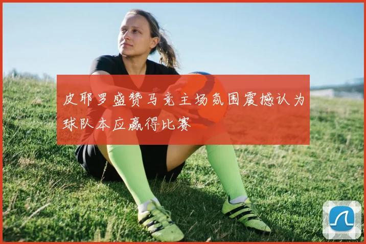 皮耶罗盛赞马竞主场氛围震撼认为球队本应赢得比赛