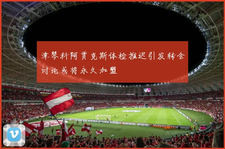 津琴科阿贾克斯体检推迟引发转会讨论或将永久加盟