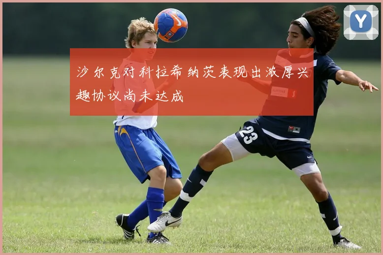 沙尔克对科拉希纳茨表现出浓厚兴趣协议尚未达成