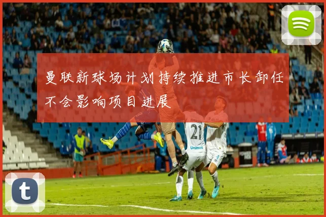 曼联新球场计划持续推进市长卸任不会影响项目进展