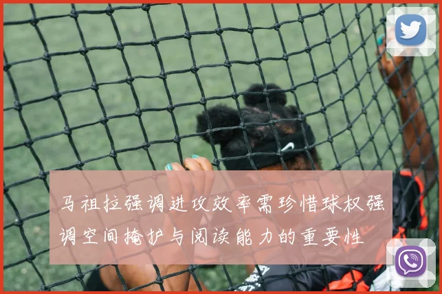马祖拉强调进攻效率需珍惜球权强调空间掩护与阅读能力的重要性