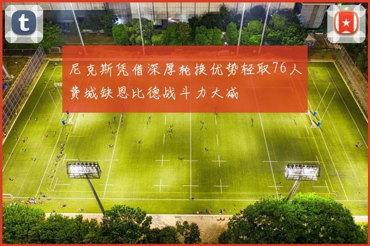 尼克斯凭借深厚轮换优势轻取76人费城缺恩比德战斗力大减