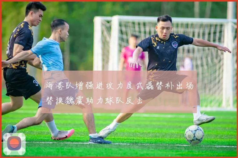 海港队增强进攻力度武磊替补出场替换魏震助力球队反击
