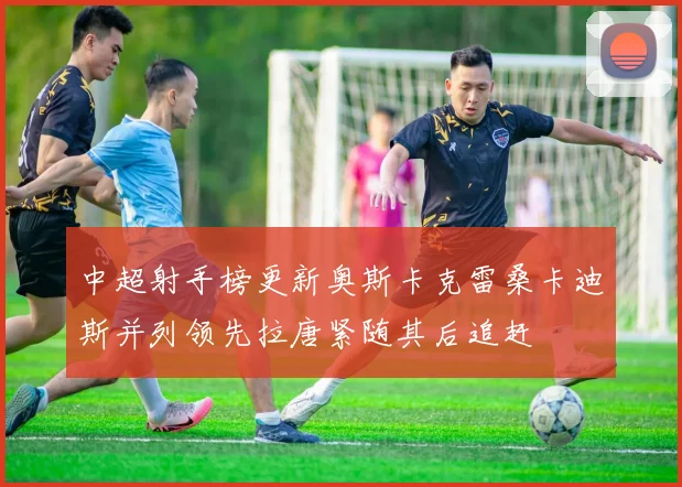 中超射手榜更新奥斯卡克雷桑卡迪斯并列领先拉唐紧随其后追赶