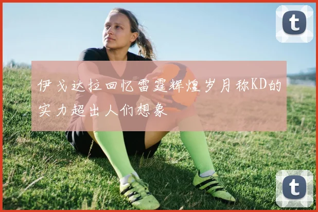 伊戈达拉回忆雷霆辉煌岁月称KD的实力超出人们想象