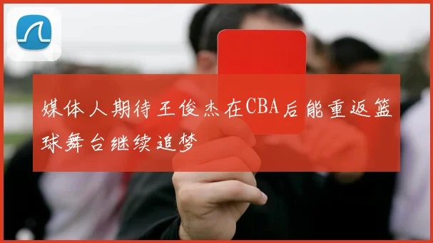 媒体人期待王俊杰在CBA后能重返篮球舞台继续追梦