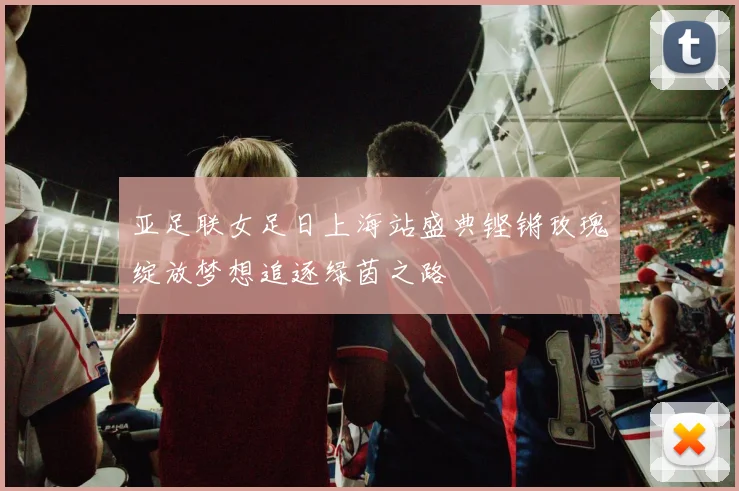 亚足联女足日上海站盛典铿锵玫瑰绽放梦想追逐绿茵之路