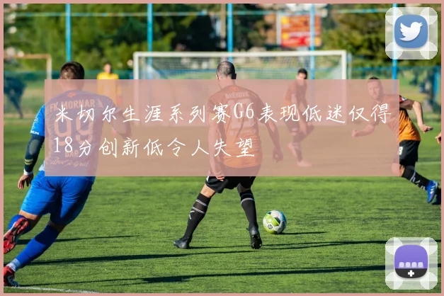 米切尔生涯系列赛G6表现低迷仅得18分创新低令人失望