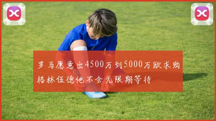罗马愿意出4500万到5000万欧求购格林伍德他不会无限期等待