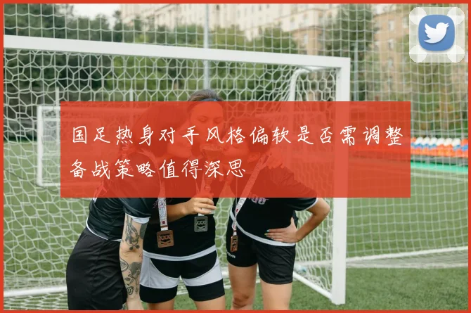 国足热身对手风格偏软是否需调整备战策略值得深思